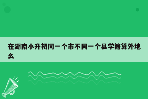 在湖南小升初同一个市不同一个县学籍算外地么