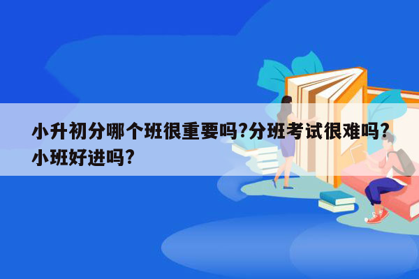 小升初分哪个班很重要吗?分班考试很难吗?小班好进吗?