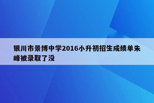 银川市景博中学2016小升初招生成绩单朱峰被录取了没