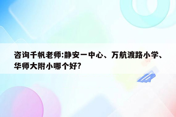 咨询千帆老师:静安一中心、万航渡路小学、华师大附小哪个好?