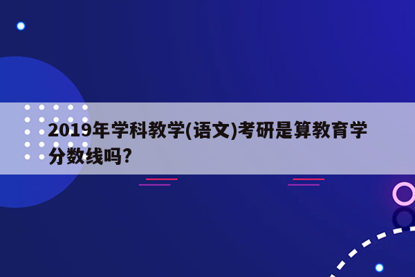 2019年学科教学(语文)考研是算教育学分数线吗?