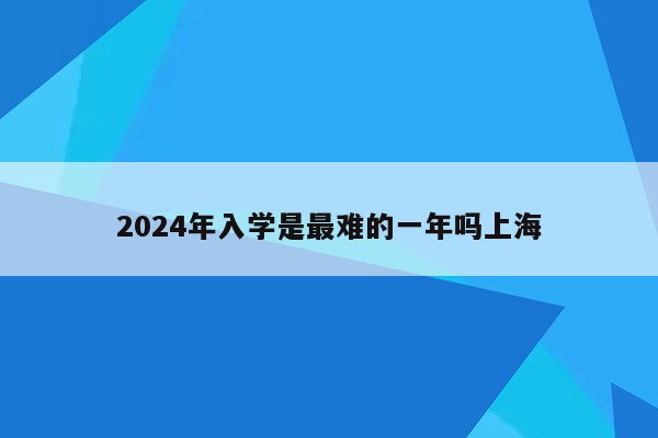 2024年入学是最难的一年吗上海