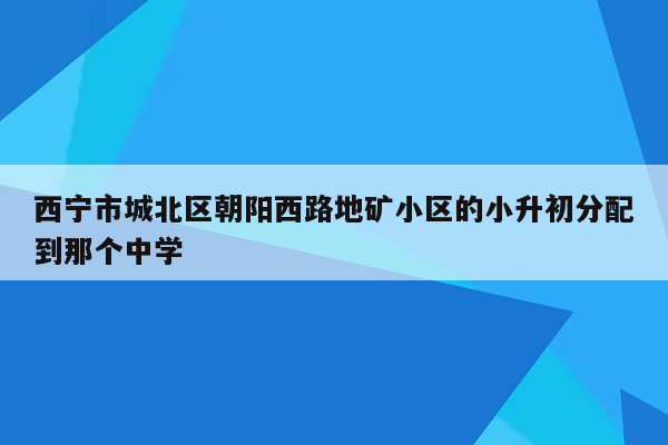 西宁市城北区朝阳西路地矿小区的小升初分配到那个中学