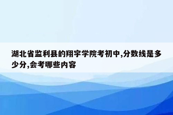 湖北省监利县的翔宇学院考初中,分数线是多少分,会考哪些内容