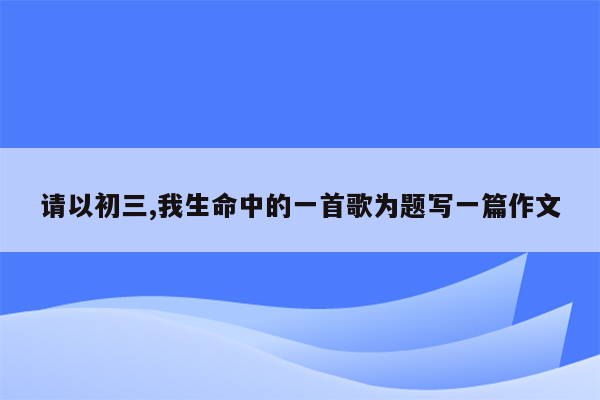 请以初三,我生命中的一首歌为题写一篇作文