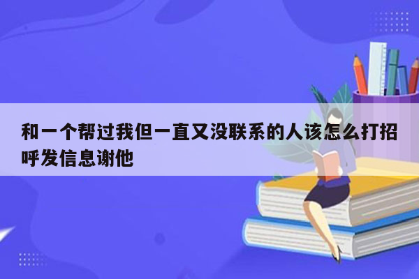 和一个帮过我但一直又没联系的人该怎么打招呼发信息谢他