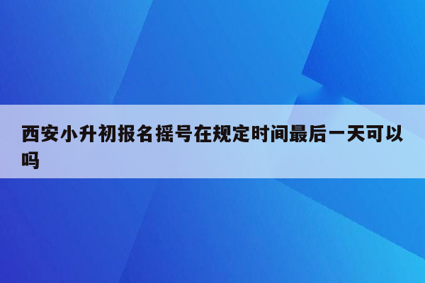 西安小升初报名摇号在规定时间最后一天可以吗