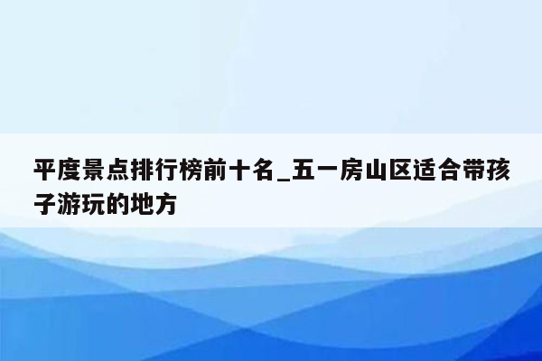 平度景点排行榜前十名_五一房山区适合带孩子游玩的地方