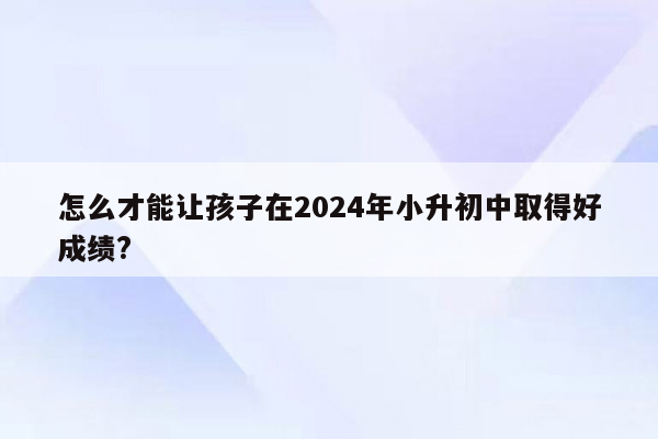 怎么才能让孩子在2024年小升初中取得好成绩?