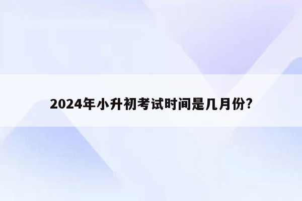 2024年小升初考试时间是几月份?