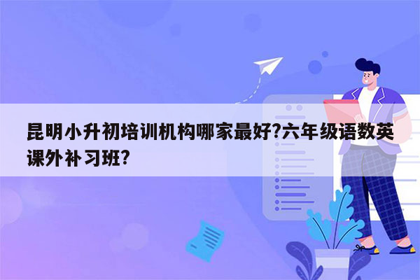 昆明小升初培训机构哪家最好?六年级语数英课外补习班?