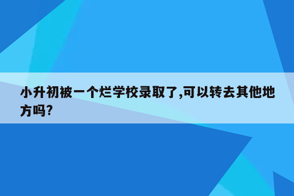 小升初被一个烂学校录取了,可以转去其他地方吗?