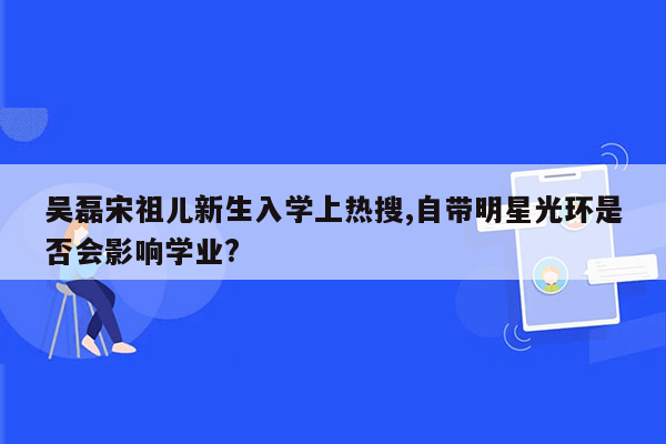 吴磊宋祖儿新生入学上热搜,自带明星光环是否会影响学业?