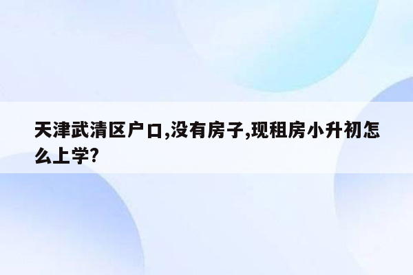 天津武清区户口,没有房子,现租房小升初怎么上学?