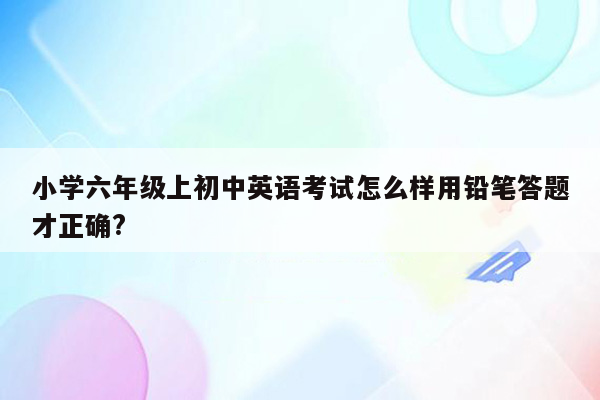 小学六年级上初中英语考试怎么样用铅笔答题才正确?