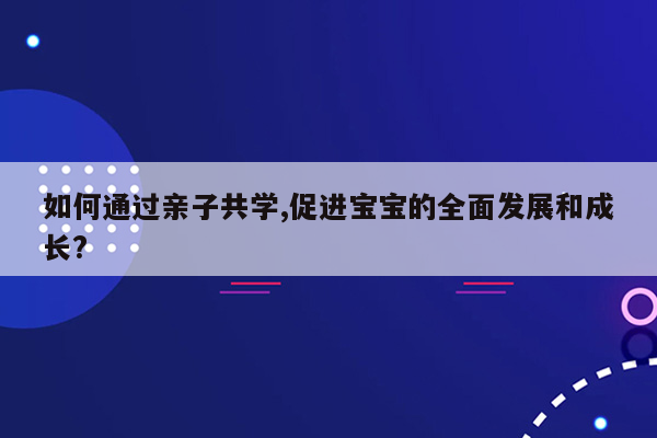 如何通过亲子共学,促进宝宝的全面发展和成长?