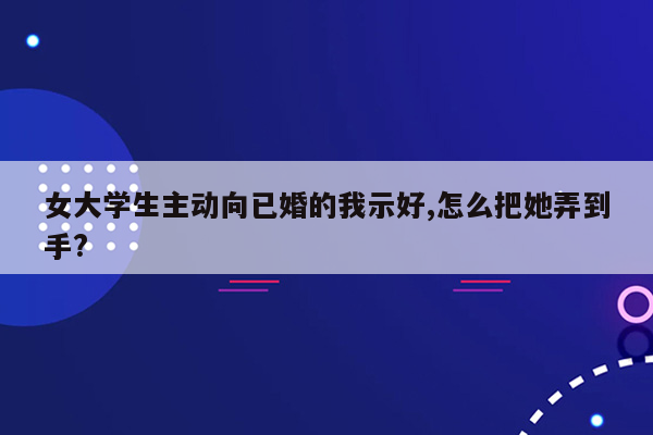 女大学生主动向已婚的我示好,怎么把她弄到手?