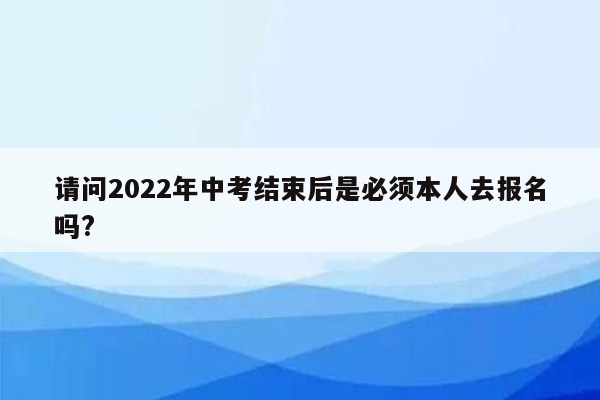 请问2022年中考结束后是必须本人去报名吗?