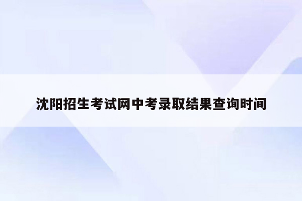 沈阳招生考试网中考录取结果查询时间