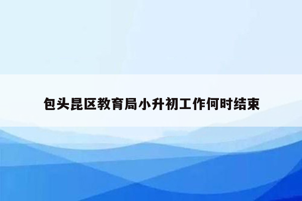 包头昆区教育局小升初工作何时结束