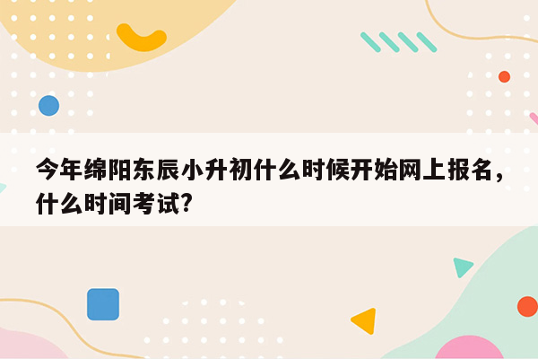 今年绵阳东辰小升初什么时候开始网上报名,什么时间考试?