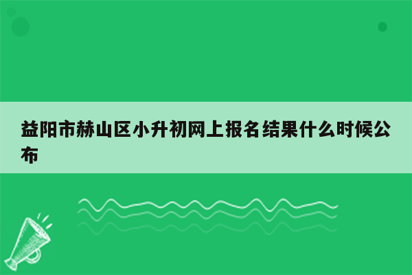 益阳市赫山区小升初网上报名结果什么时候公布