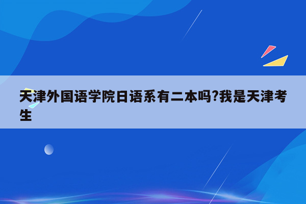 天津外国语学院日语系有二本吗?我是天津考生