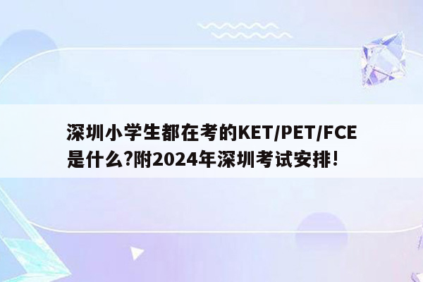 深圳小学生都在考的KET/PET/FCE是什么?附2024年深圳考试安排!