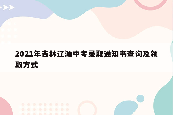 2021年吉林辽源中考录取通知书查询及领取方式