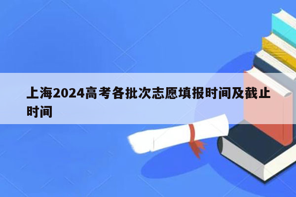 上海2024高考各批次志愿填报时间及截止时间