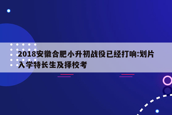 2018安徽合肥小升初战役已经打响:划片入学特长生及择校考