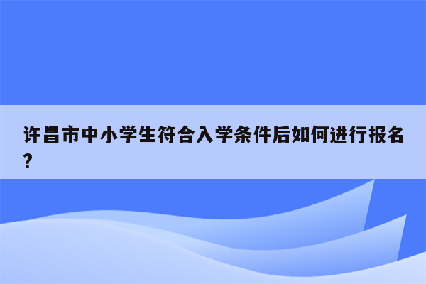 许昌市中小学生符合入学条件后如何进行报名?