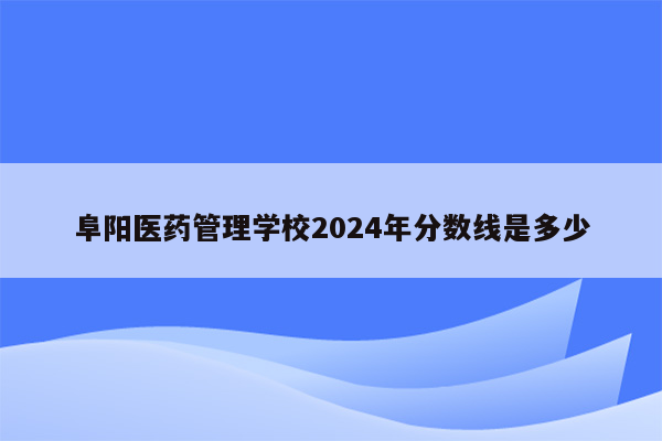 阜阳医药管理学校2024年分数线是多少