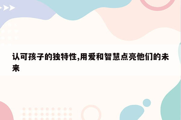 认可孩子的独特性,用爱和智慧点亮他们的未来