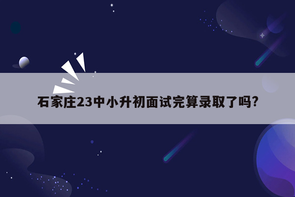 石家庄23中小升初面试完算录取了吗?