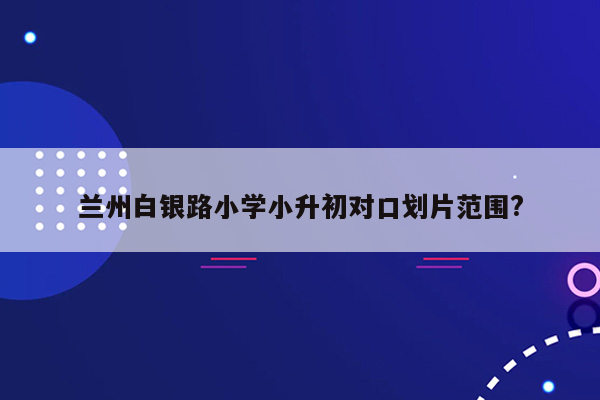 兰州白银路小学小升初对口划片范围?