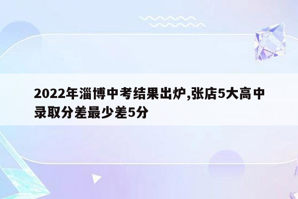 2022年淄博中考结果出炉,张店5大高中录取分差最少差5分