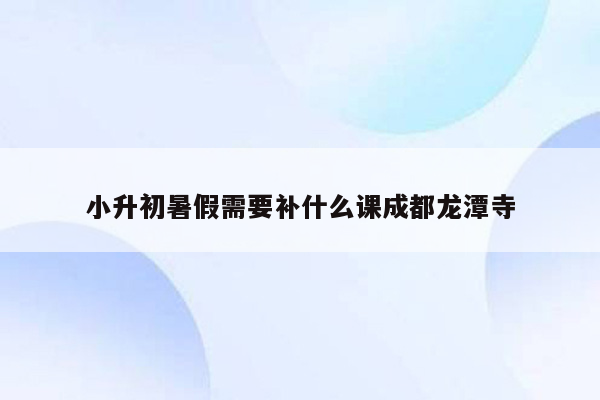 小升初暑假需要补什么课成都龙潭寺