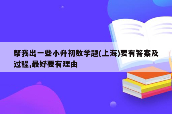 帮我出一些小升初数学题(上海)要有答案及过程,最好要有理由