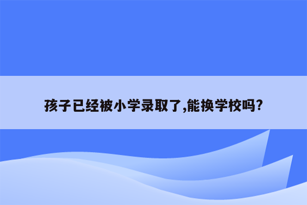 孩子已经被小学录取了,能换学校吗?