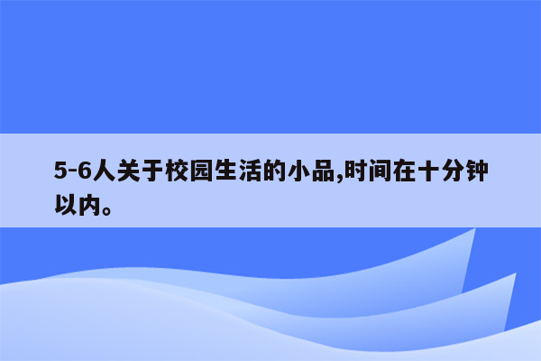 5-6人关于校园生活的小品,时间在十分钟以内。