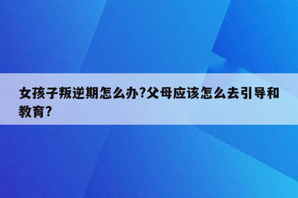 女孩子叛逆期怎么办?父母应该怎么去引导和教育?