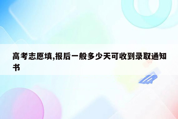 高考志愿填,报后一般多少天可收到录取通知书