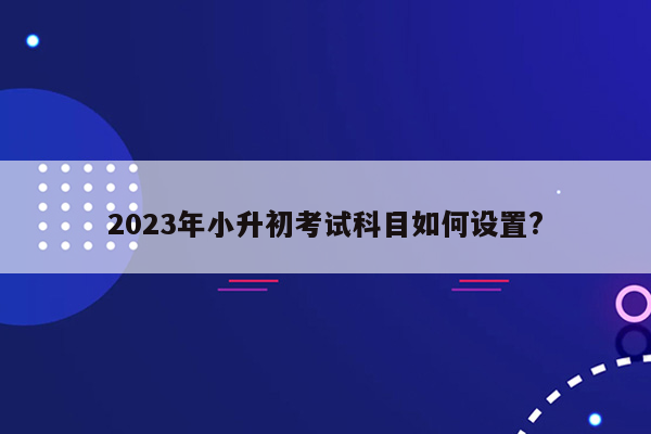 2023年小升初考试科目如何设置?