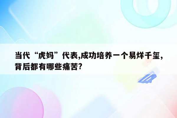 当代“虎妈”代表,成功培养一个易烊千玺,背后都有哪些痛苦?