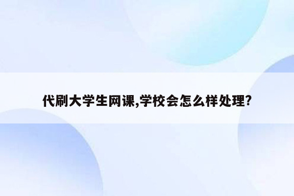 代刷大学生网课,学校会怎么样处理?