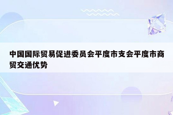 中国国际贸易促进委员会平度市支会平度市商贸交通优势