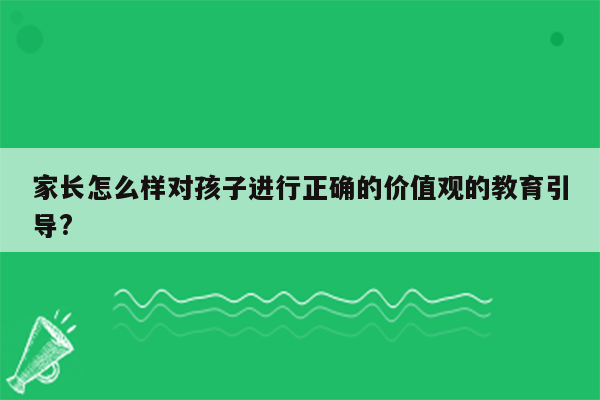 家长怎么样对孩子进行正确的价值观的教育引导?