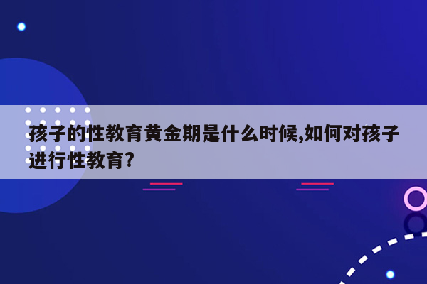 孩子的性教育黄金期是什么时候,如何对孩子进行性教育?