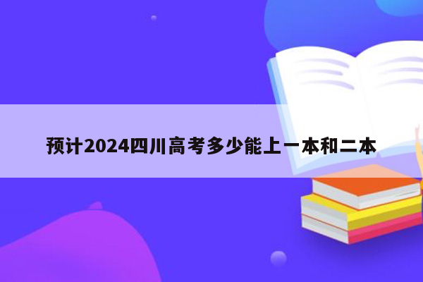 预计2024四川高考多少能上一本和二本